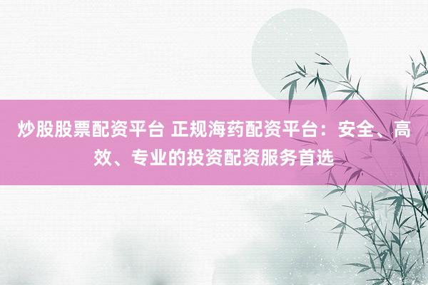 炒股股票配资平台 正规海药配资平台：安全、高效、专业的投资配资服务首选