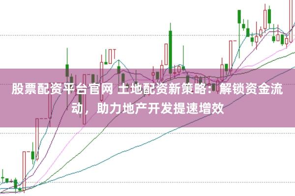 股票配资平台官网 土地配资新策略：解锁资金流动，助力地产开发提速增效