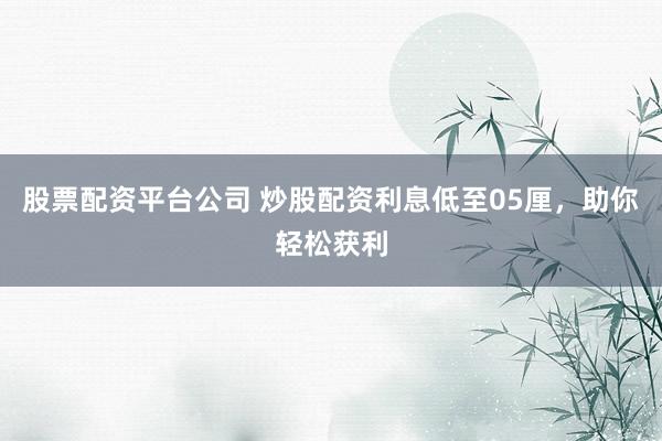 股票配资平台公司 炒股配资利息低至05厘，助你轻松获利