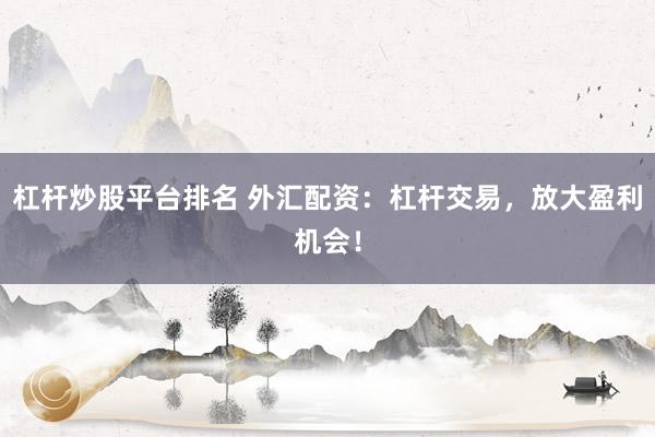 杠杆炒股平台排名 外汇配资：杠杆交易，放大盈利机会！