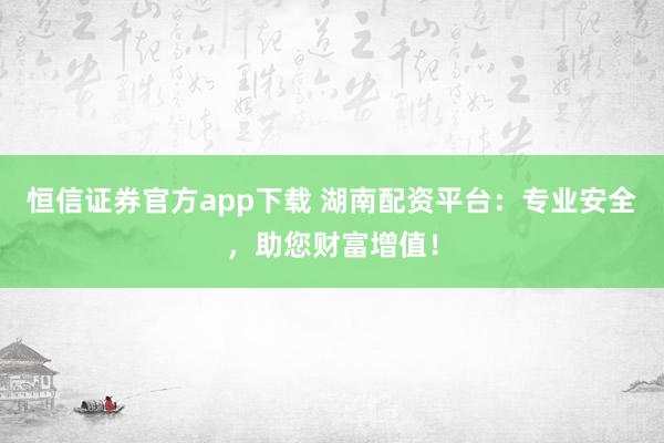 恒信证券官方app下载 湖南配资平台：专业安全，助您财富增值！