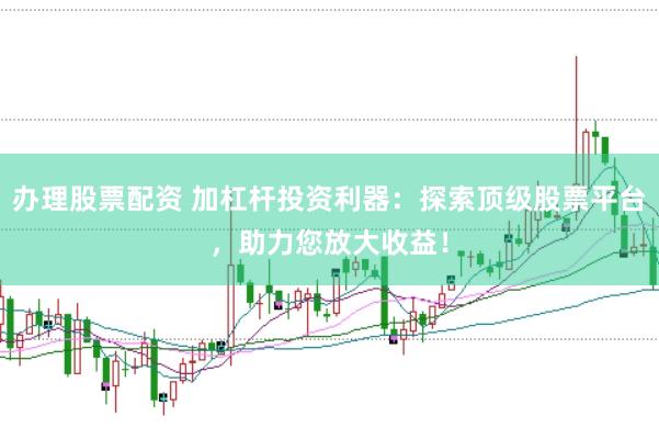 办理股票配资 加杠杆投资利器：探索顶级股票平台，助力您放大收益！