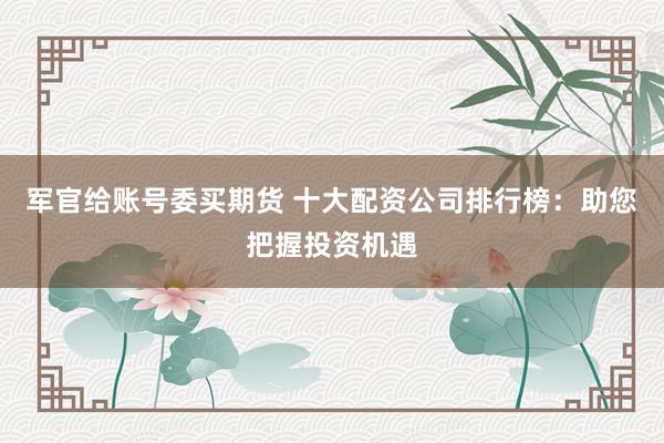 军官给账号委买期货 十大配资公司排行榜：助您把握投资机遇