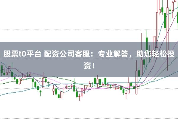 股票t0平台 配资公司客服：专业解答，助您轻松投资！