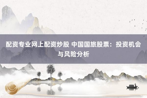 配资专业网上配资炒股 中国国旅股票：投资机会与风险分析