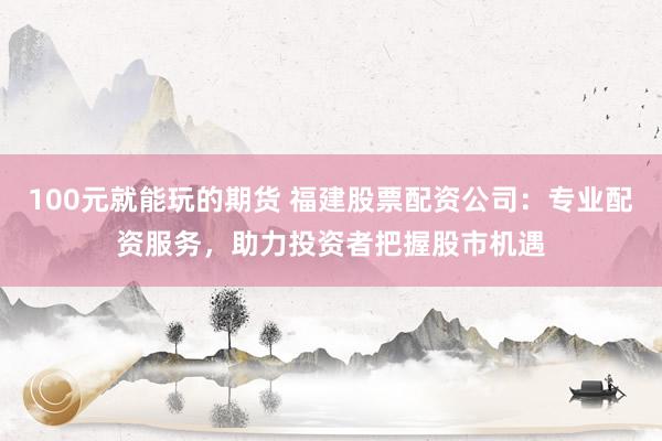 100元就能玩的期货 福建股票配资公司：专业配资服务，助力投资者把握股市机遇