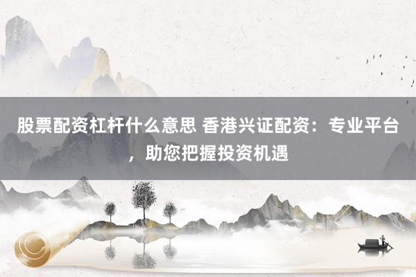 股票配资杠杆什么意思 香港兴证配资：专业平台，助您把握投资机遇