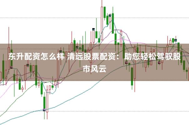东升配资怎么样 清远股票配资：助您轻松驾驭股市风云