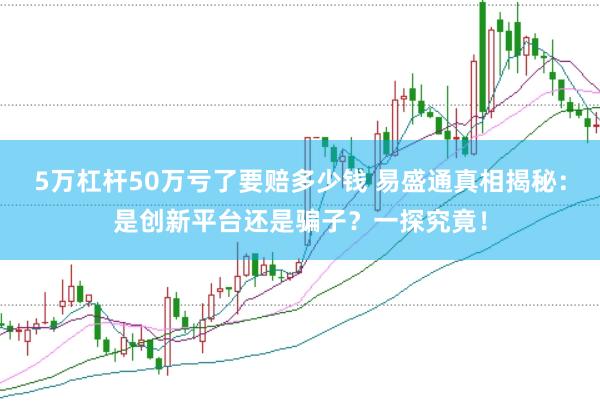 5万杠杆50万亏了要赔多少钱 易盛通真相揭秘：是创新平台还是骗子？一探究竟！