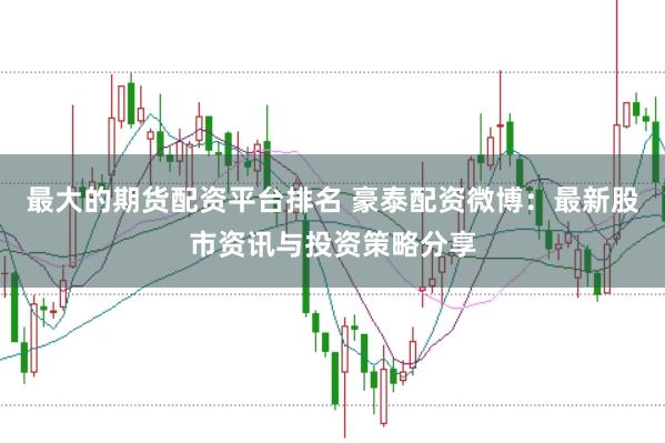 最大的期货配资平台排名 豪泰配资微博：最新股市资讯与投资策略分享