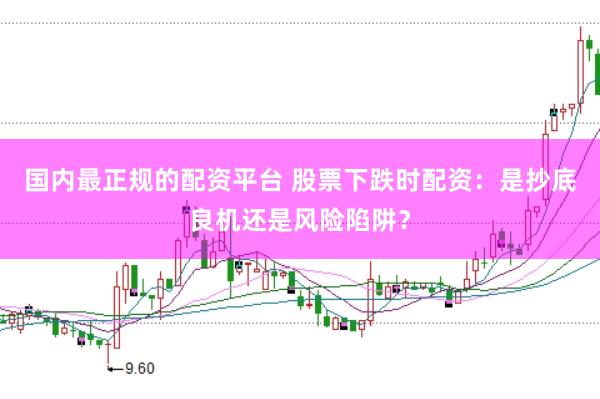 国内最正规的配资平台 股票下跌时配资：是抄底良机还是风险陷阱？