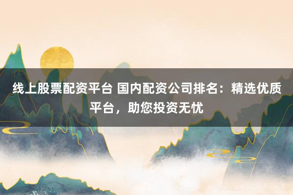 线上股票配资平台 国内配资公司排名：精选优质平台，助您投资无忧