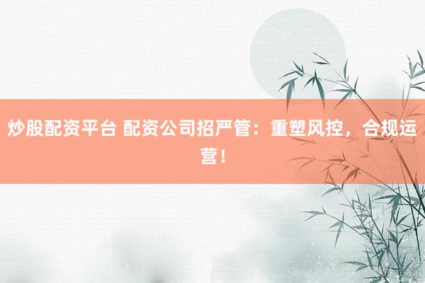 炒股配资平台 配资公司招严管：重塑风控，合规运营！