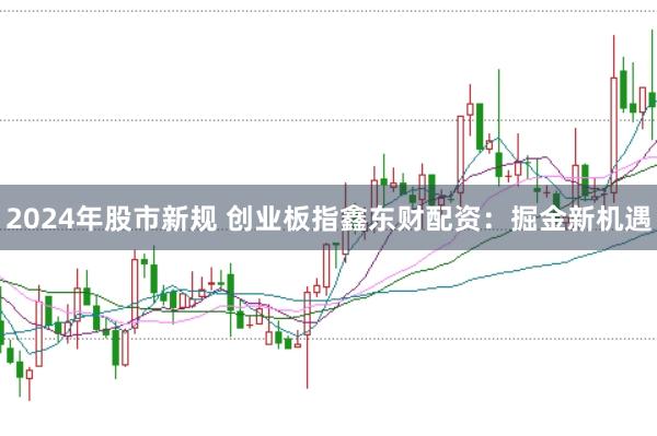 2024年股市新规 创业板指鑫东财配资：掘金新机遇