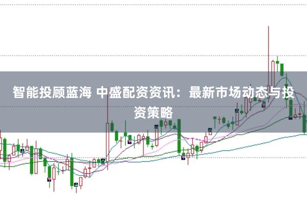智能投顾蓝海 中盛配资资讯:最新市场动态与投资策略
