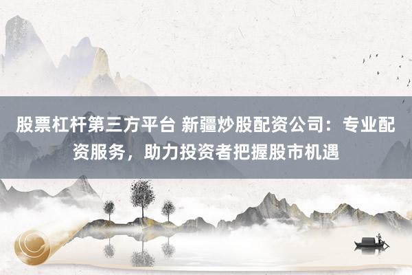 股票杠杆第三方平台 新疆炒股配资公司:专业配资服务,助力投资者把握股市机遇