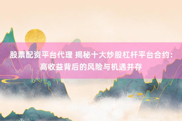 股票配资平台代理 揭秘十大炒股杠杆平台合约:高收益背后的风险与机遇并存