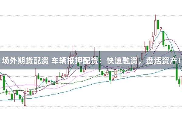 场外期货配资 车辆抵押配资：快速融资，盘活资产！