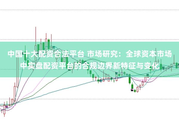 中国十大配资合法平台 市场研究：全球资本市场中实盘配资平台的合规边界新特征与变化