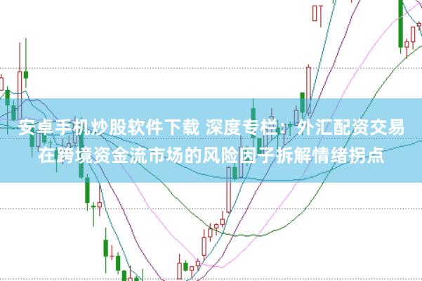 安卓手机炒股软件下载 深度专栏:外汇配资交易在跨境资金流市场的风险因子拆解情绪拐点