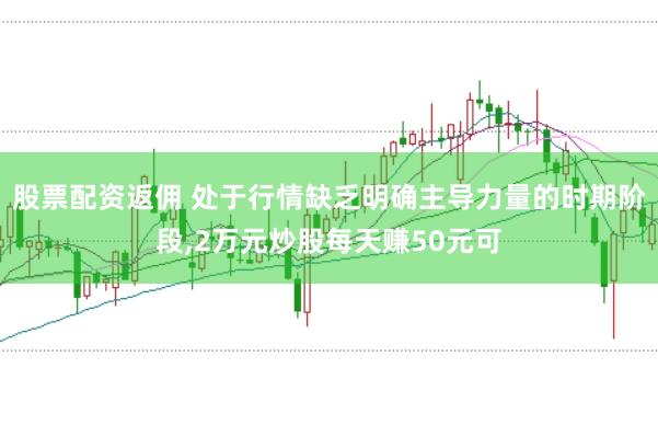 股票配资返佣 处于行情缺乏明确主导力量的时期阶段,2万元炒股每天赚50元可