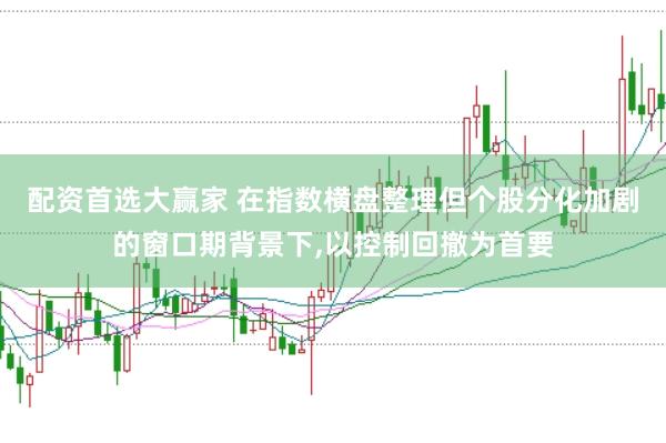 配资首选大赢家 在指数横盘整理但个股分化加剧的窗口期背景下,以控制回撤为首要
