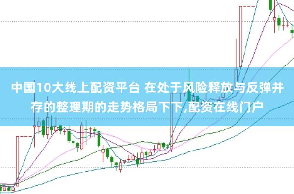 中国10大线上配资平台 在处于风险释放与反弹并存的整理期的走势格局下下，配资在线门户