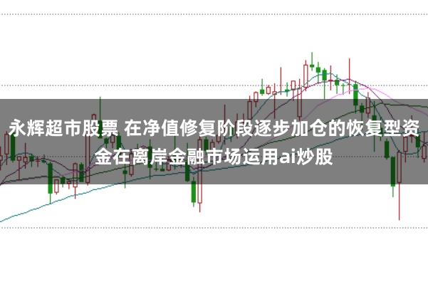 永辉超市股票 在净值修复阶段逐步加仓的恢复型资金在离岸金融市场运用ai炒股