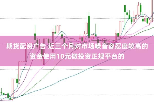 期货配资广告 近三个月对市场噪音容忍度较高的资金使用10元微投资正规平台的