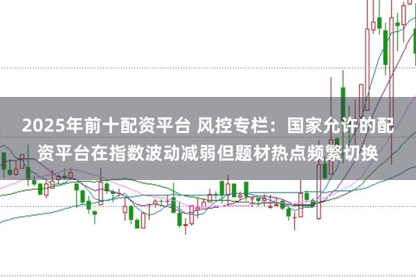 2025年前十配资平台 风控专栏：国家允许的配资平台在指数波动减弱但题材热点频繁切换
