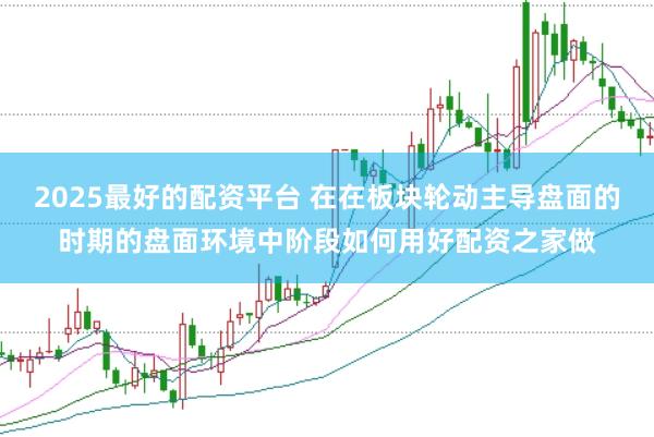 2025最好的配资平台 在在板块轮动主导盘面的时期的盘面环境中阶段如何用好配资之家做