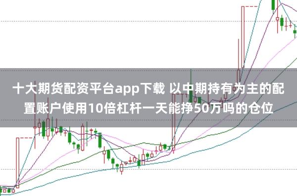 十大期货配资平台app下载 以中期持有为主的配置账户使用10倍杠杆一天能挣50万吗的仓位