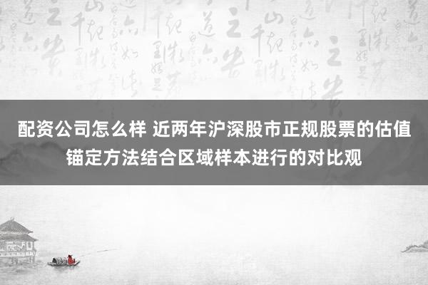 配资公司怎么样 近两年沪深股市正规股票的估值锚定方法结合区域样本进行的对比观
