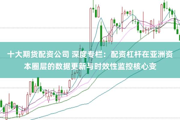 十大期货配资公司 深度专栏：配资杠杆在亚洲资本圈层的数据更新与时效性监控核心变