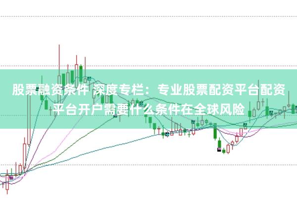 股票融资条件 深度专栏：专业股票配资平台配资平台开户需要什么条件在全球风险
