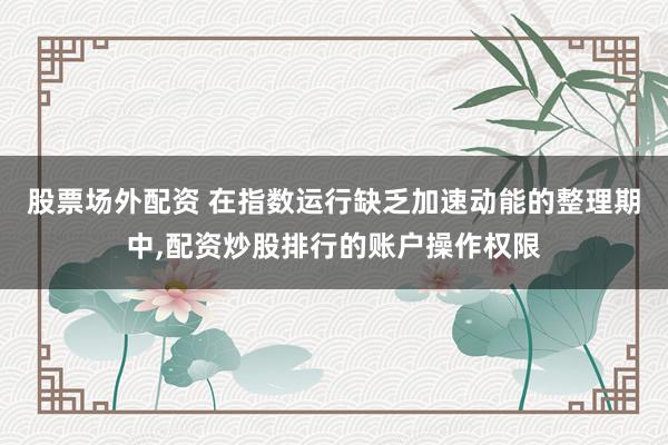 股票场外配资 在指数运行缺乏加速动能的整理期中，配资炒股排行的账户操作权限