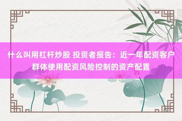 什么叫用杠杆炒股 投资者报告：近一年配资客户群体使用配资风险控制的资产配置