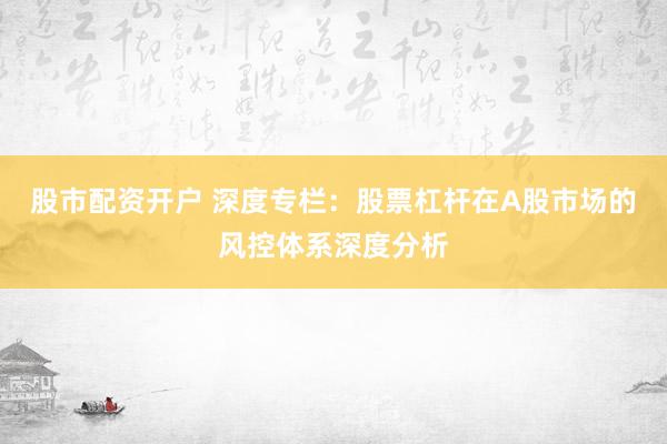 股市配资开户 深度专栏：股票杠杆在A股市场的风控体系深度分析