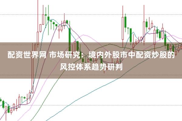 配资世界网 市场研究:境内外股市中配资炒股的风控体系趋势研判
