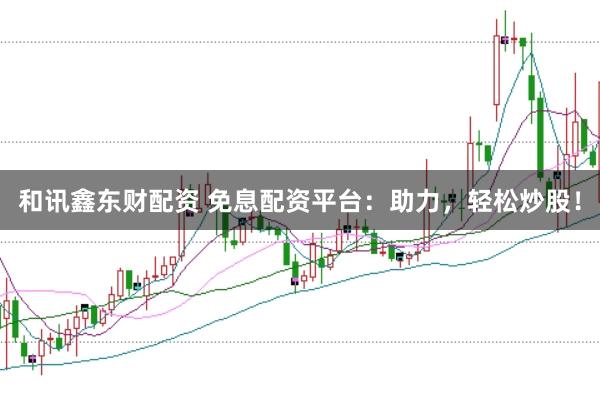 和讯鑫东财配资 免息配资平台：助力，轻松炒股！