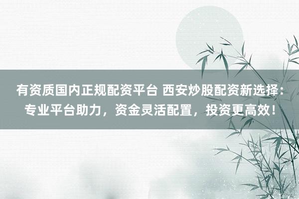 有资质国内正规配资平台 西安炒股配资新选择：专业平台助力，资金灵活配置，投资更高效！