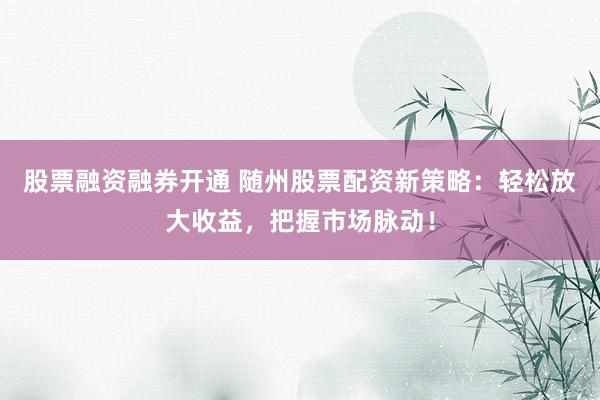 股票融资融券开通 随州股票配资新策略：轻松放大收益，把握市场脉动！