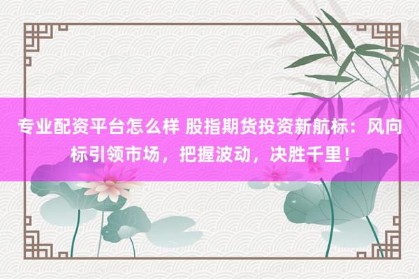 专业配资平台怎么样 股指期货投资新航标:风向标引领市场,把握波动,决胜千里!