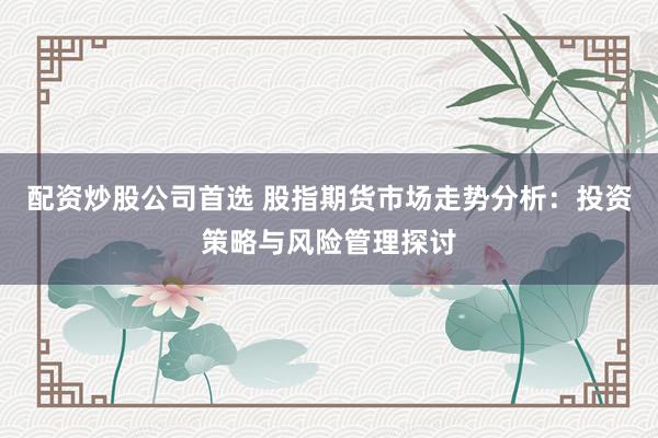 配资炒股公司首选 股指期货市场走势分析：投资策略与风险管理探讨