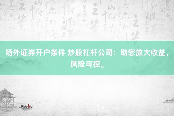 场外证券开户条件 炒股杠杆公司：助您放大收益，风险可控。