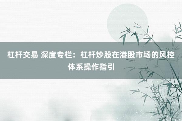 杠杆交易 深度专栏：杠杆炒股在港股市场的风控体系操作指引