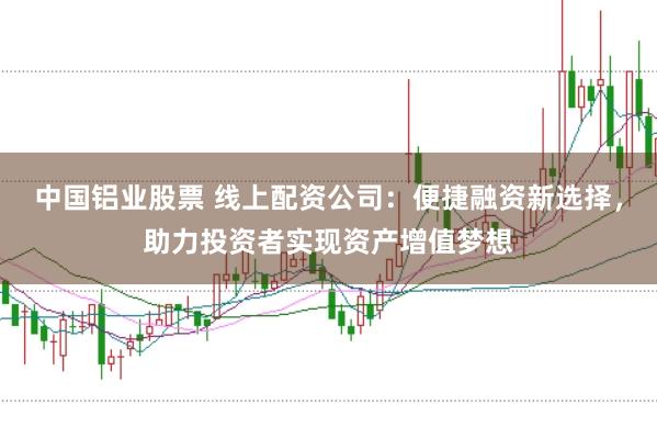 中国铝业股票 线上配资公司:便捷融资新选择,助力投资者实现资产增值梦想
