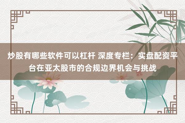 炒股有哪些软件可以杠杆 深度专栏:实盘配资平台在亚太股市的合规边界机会与挑战