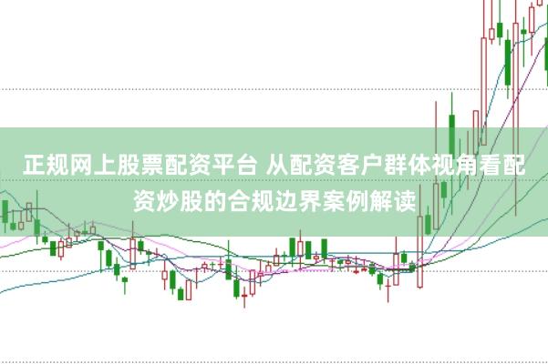 正规网上股票配资平台 从配资客户群体视角看配资炒股的合规边界案例解读