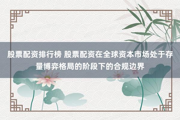 股票配资排行榜 股票配资在全球资本市场处于存量博弈格局的阶段下的合规边界